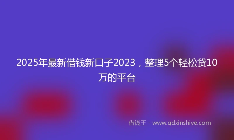 2025年最新借钱新口子2023，整理5个轻松贷10万的平台