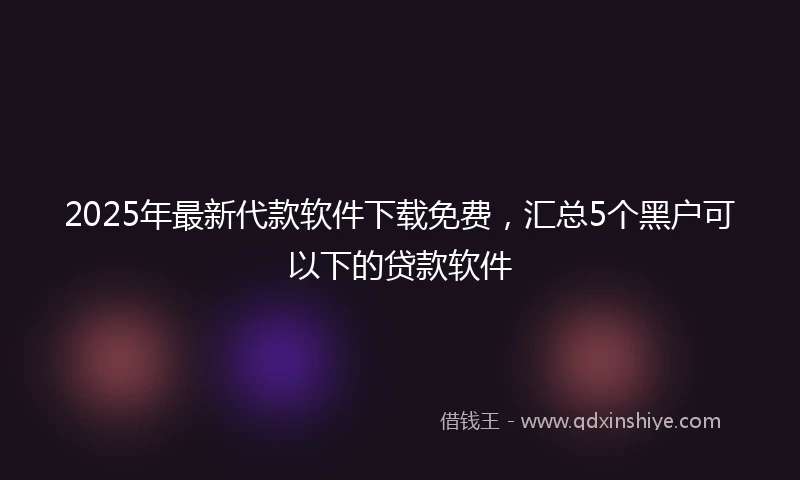 2025年最新代款软件下载免费，汇总5个黑户可以下的贷款软件