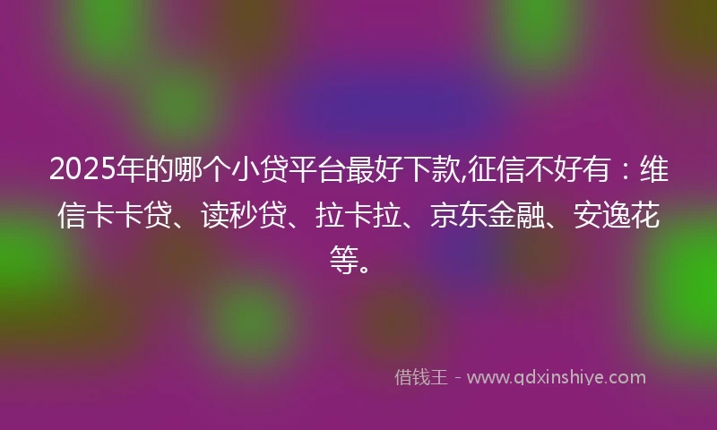 2025年的哪个小贷平台最好下款,征信不好有：维信卡卡贷、读秒贷、拉卡拉、京东金融、安逸花等。