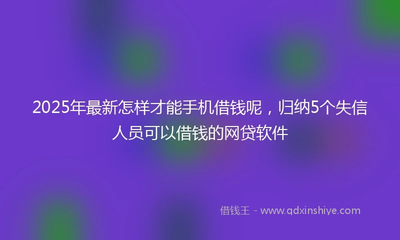 2025年最新怎样才能手机借钱呢，归纳5个失信人员可以借钱的网贷软件