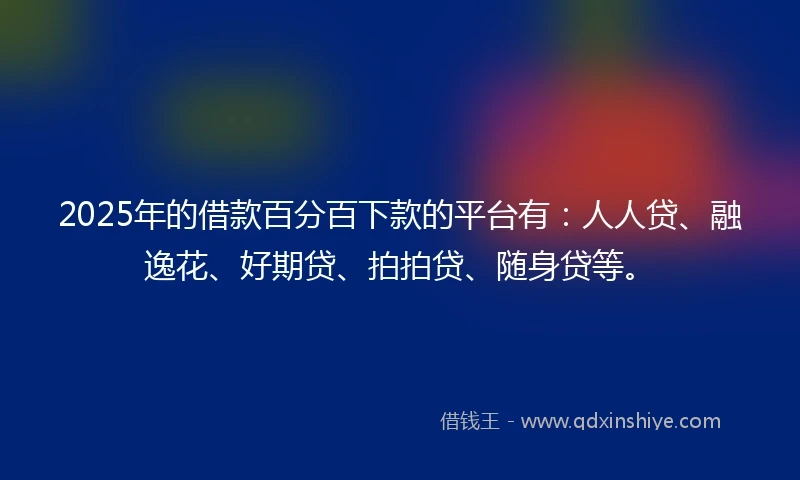 2025年的借款百分百下款的平台有：人人贷、融逸花、好期贷、拍拍贷、随身贷等。