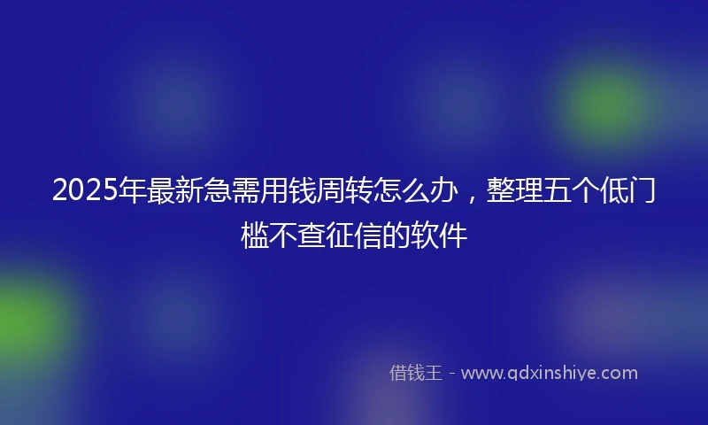 2025年最新急需用钱周转怎么办，整理五个低门槛不查征信的软件