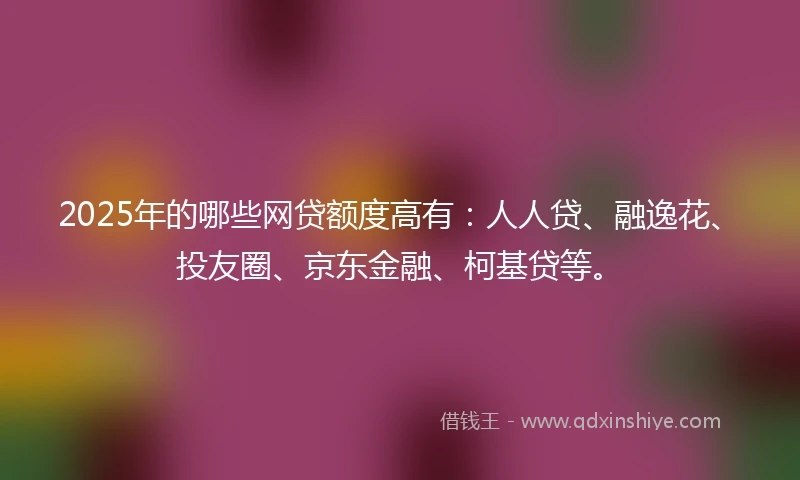 2025年的哪些网贷额度高有：人人贷、融逸花、投友圈、京东金融、柯基贷等。