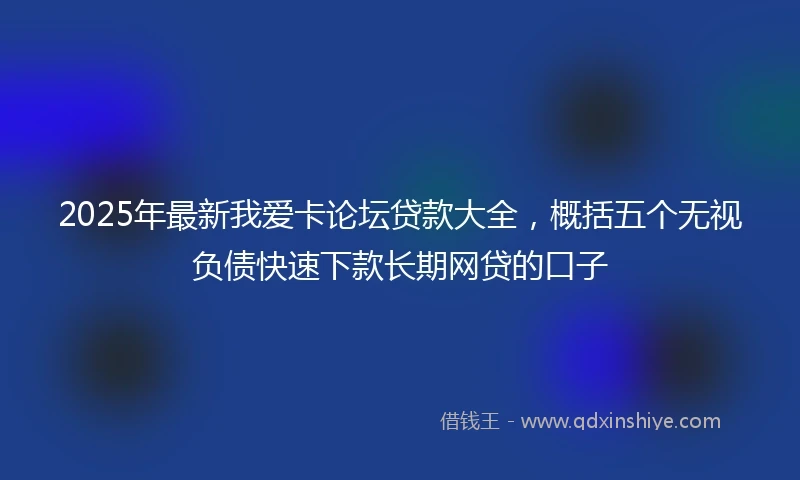 2025年最新我爱卡论坛贷款大全，概括五个无视负债快速下款长期网贷的口子
