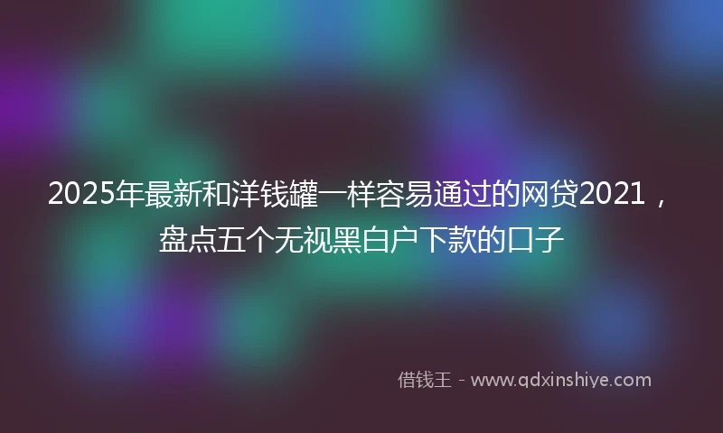 2025年最新和洋钱罐一样容易通过的网贷2021，盘点五个无视黑白户下款的口子