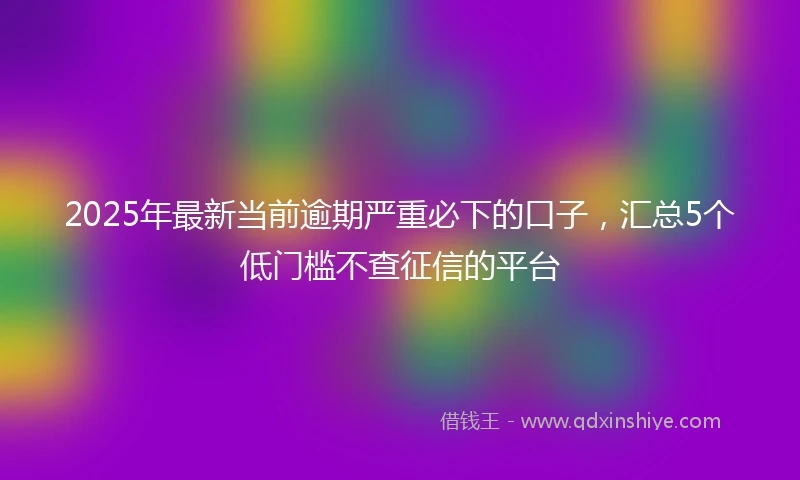 2025年最新当前逾期严重必下的口子，汇总5个低门槛不查征信的平台