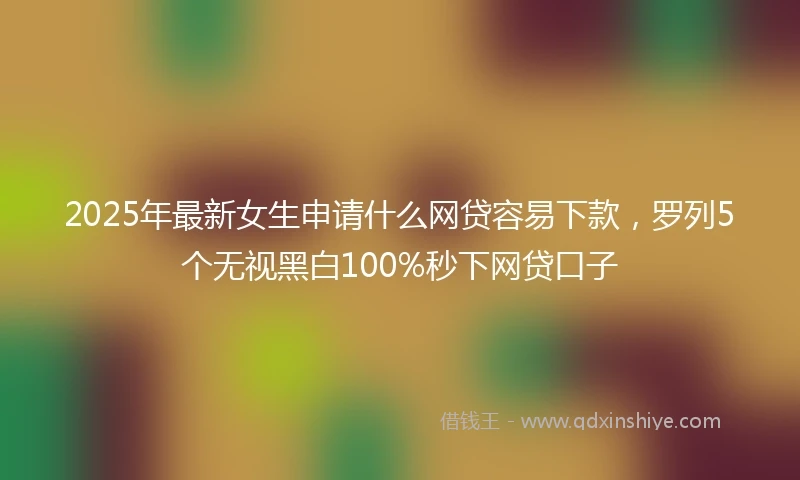 2025年最新女生申请什么网贷容易下款，罗列5个无视黑白100%秒下网贷口子