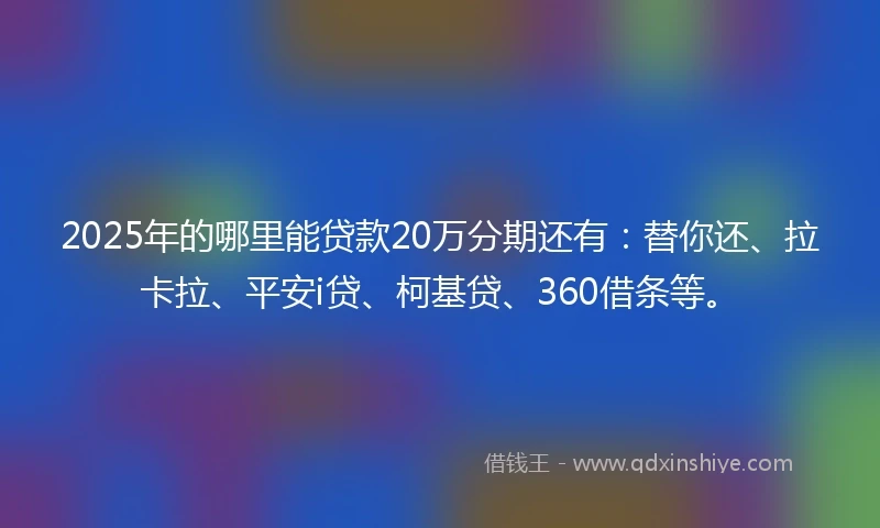 2025年的哪里能贷款20万分期还有：替你还、拉卡拉、平安i贷、柯基贷、360借条等。