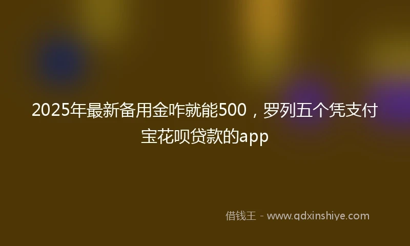 2025年最新备用金咋就能500，罗列五个凭支付宝花呗贷款的app