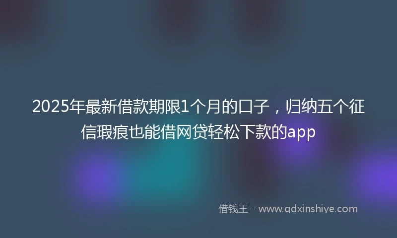 2025年最新借款期限1个月的口子，归纳五个征信瑕疵也能借网贷轻松下款的app