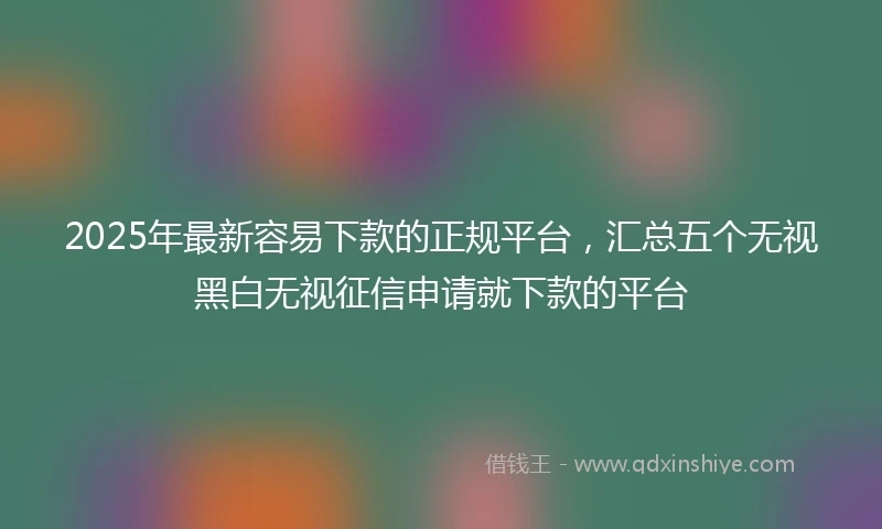 2025年最新容易下款的正规平台，汇总五个无视黑白无视征信申请就下款的平台