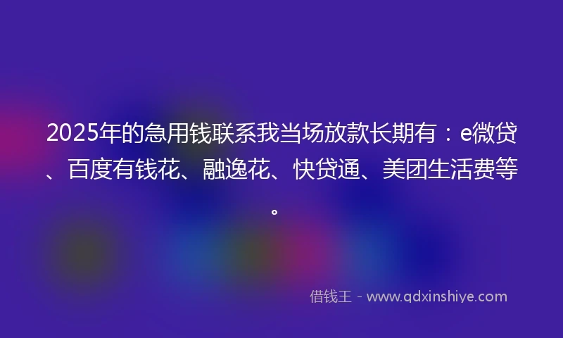 2025年的急用钱联系我当场放款长期有：e微贷、百度有钱花、融逸花、快贷通、美团生活费等。