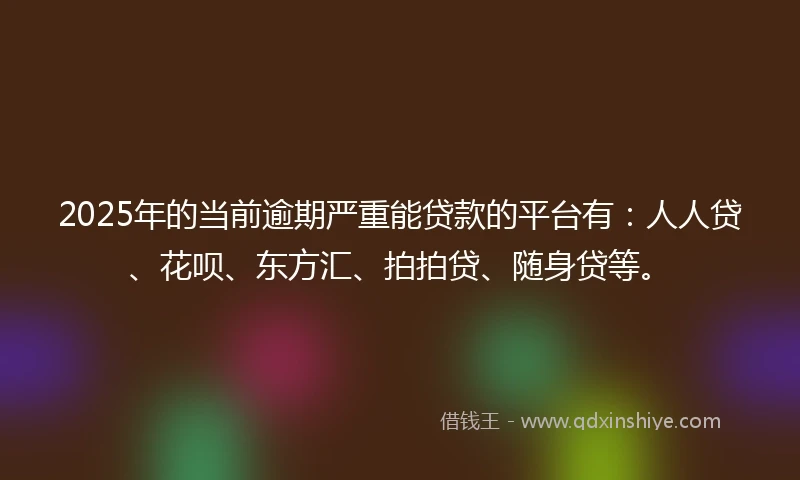 2025年的当前逾期严重能贷款的平台有：人人贷、花呗、东方汇、拍拍贷、随身贷等。