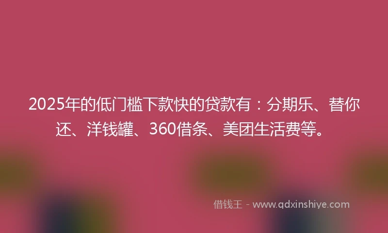 2025年的低门槛下款快的贷款有：分期乐、替你还、洋钱罐、360借条、美团生活费等。