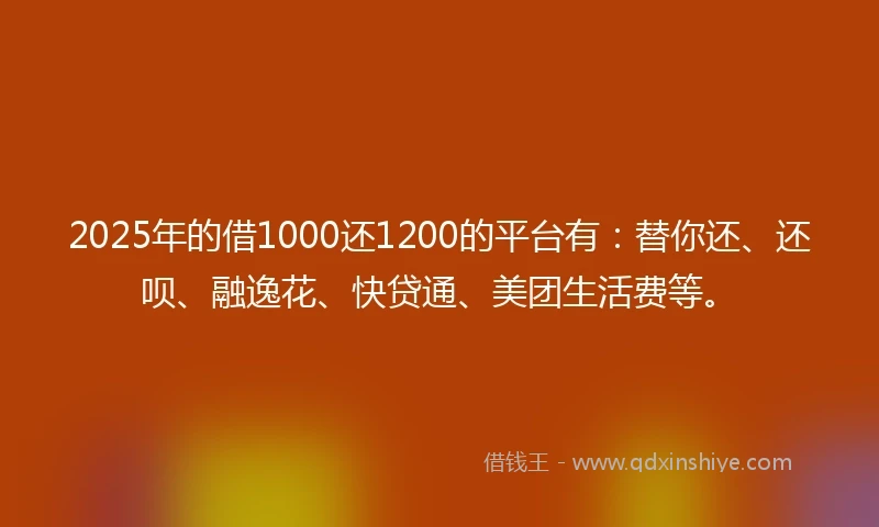 2025年的借1000还1200的平台有：替你还、还呗、融逸花、快贷通、美团生活费等。