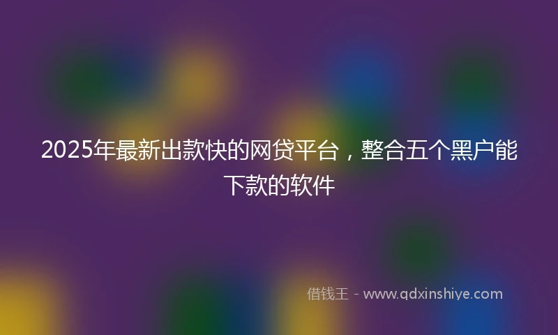 2025年最新出款快的网贷平台，整合五个黑户能下款的软件