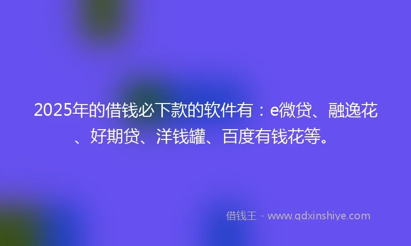 2025年的借钱必下款的软件有：e微贷、融逸花、好期贷、洋钱罐、百度有钱花等。