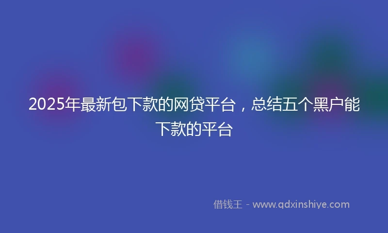 2025年最新包下款的网贷平台，总结五个黑户能下款的平台