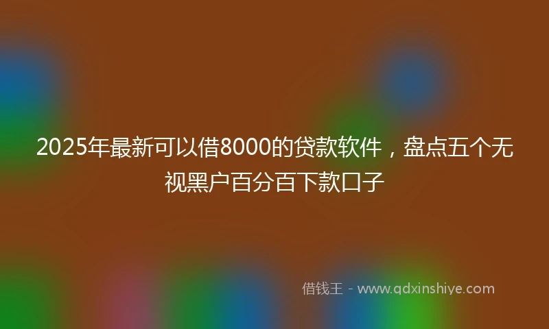 2025年最新可以借8000的贷款软件，盘点五个无视黑户百分百下款口子