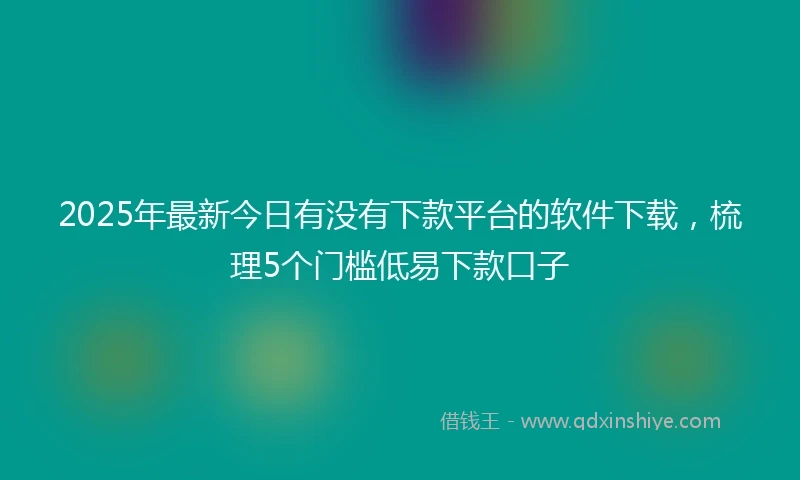 2025年最新今日有没有下款平台的软件下载，梳理5个门槛低易下款口子