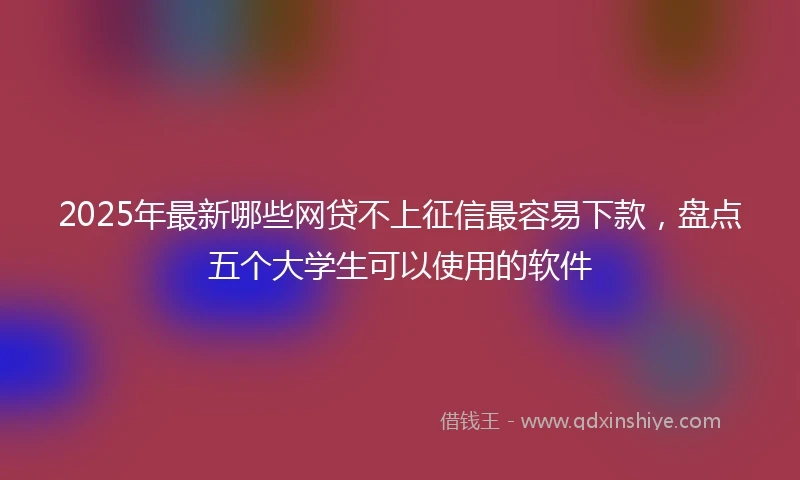 2025年最新哪些网贷不上征信最容易下款，盘点五个大学生可以使用的软件