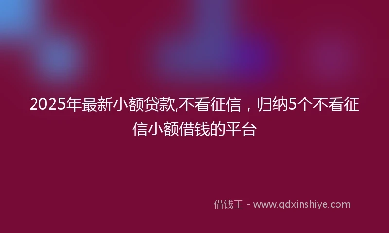 2025年最新小额贷款,不看征信，归纳5个不看征信小额借钱的平台