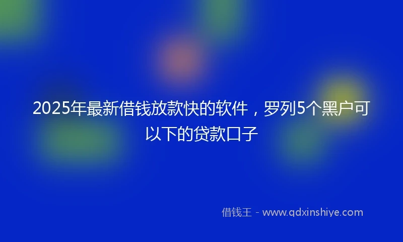 2025年最新借钱放款快的软件，罗列5个黑户可以下的贷款口子