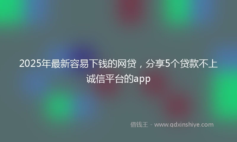 2025年最新容易下钱的网贷，分享5个贷款不上诚信平台的app