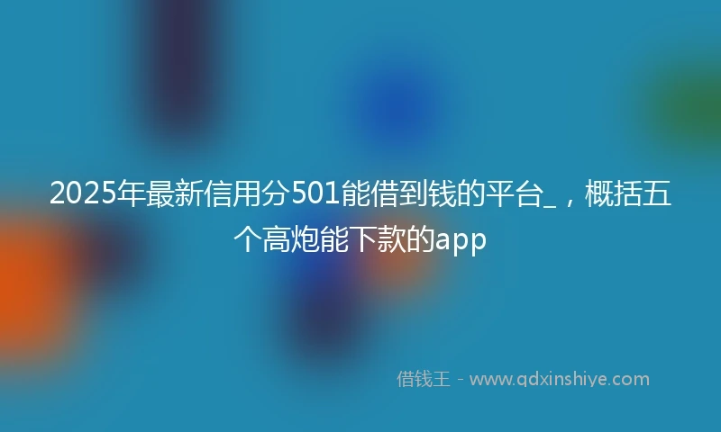 2025年最新信用分501能借到钱的平台_，概括五个高炮能下款的app