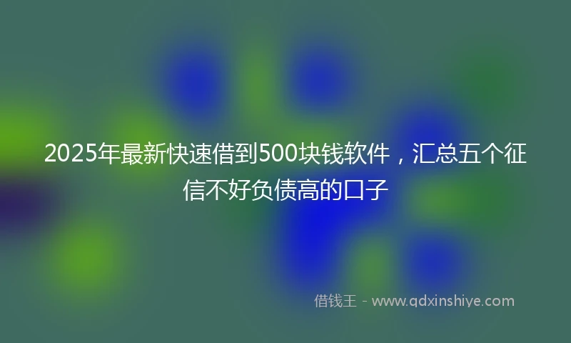2025年最新快速借到500块钱软件，汇总五个征信不好负债高的口子