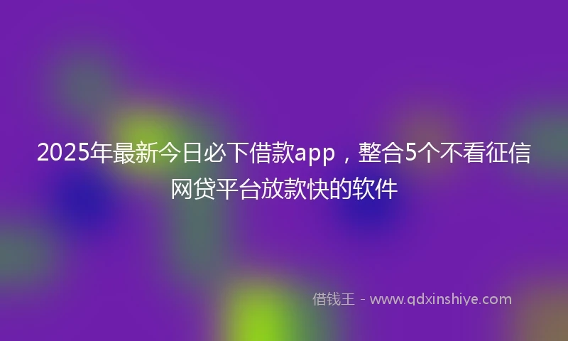 2025年最新今日必下借款app，整合5个不看征信网贷平台放款快的软件