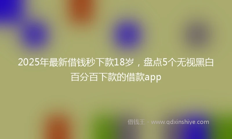 2025年最新借钱秒下款18岁，盘点5个无视黑白百分百下款的借款app
