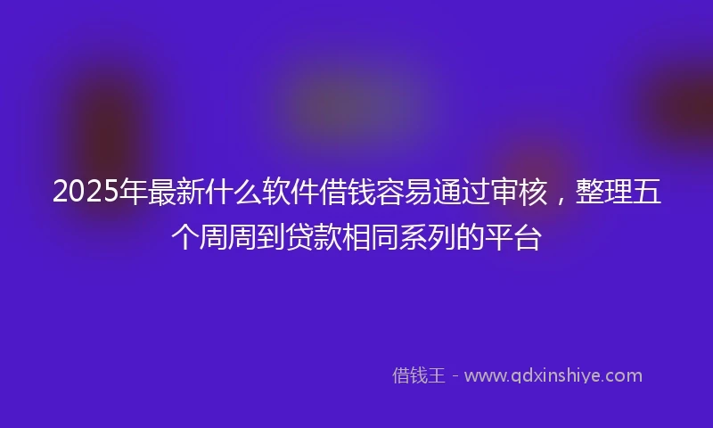 2025年最新什么软件借钱容易通过审核，整理五个周周到贷款相同系列的平台