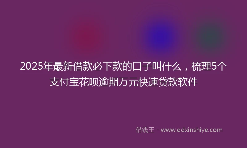 2025年最新借款必下款的口子叫什么，梳理5个支付宝花呗逾期万元快速贷款软件