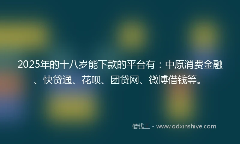 2025年的十八岁能下款的平台有：中原消费金融、快贷通、花呗、团贷网、微博借钱等。