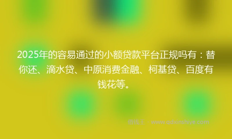 2025年的容易通过的小额贷款平台正规吗有：替你还、滴水贷、中原消费金融、柯基贷、百度有钱花等。
