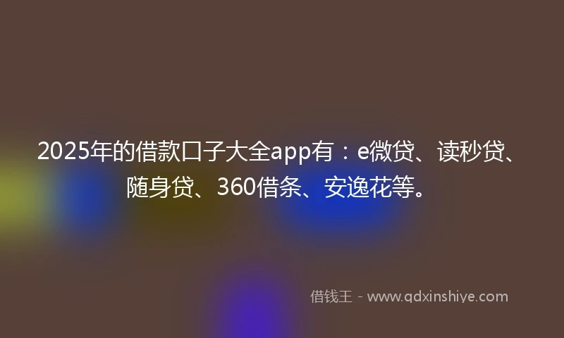 2025年的借款口子大全app有：e微贷、读秒贷、随身贷、360借条、安逸花等。