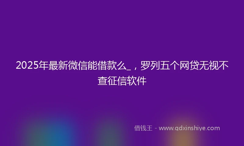 2025年最新微信能借款么_，罗列五个网贷无视不查征信软件