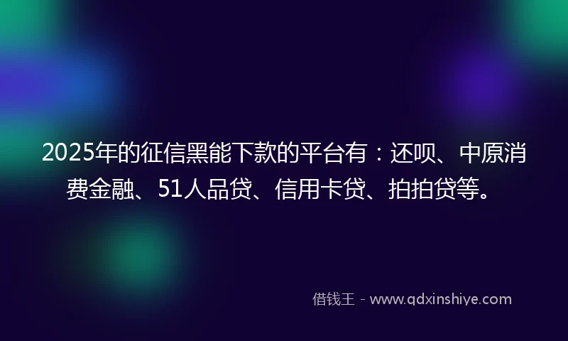2025年的征信黑能下款的平台有：还呗、中原消费金融、51人品贷、信用卡贷、拍拍贷等。