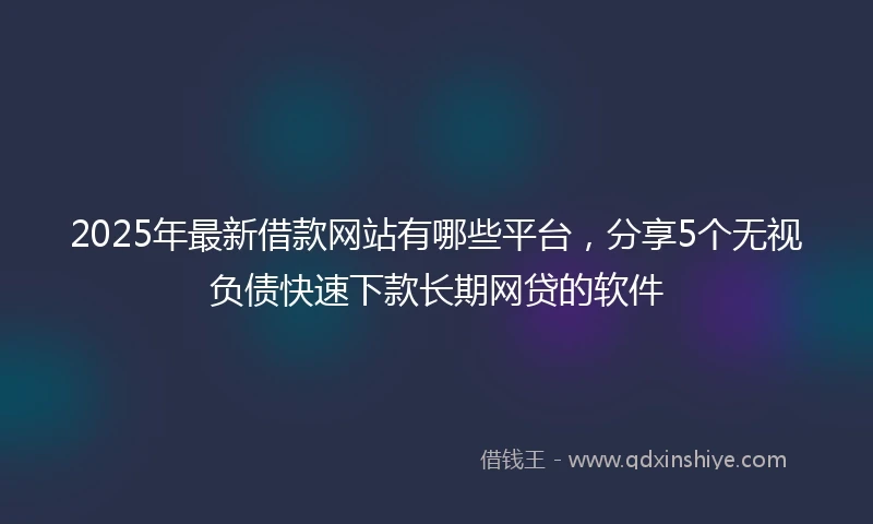 2025年最新借款网站有哪些平台，分享5个无视负债快速下款长期网贷的软件
