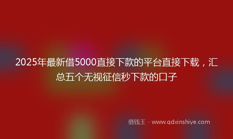 2025年最新借5000直接下款的平台直接下载，汇总五个无视征信秒下款的口子