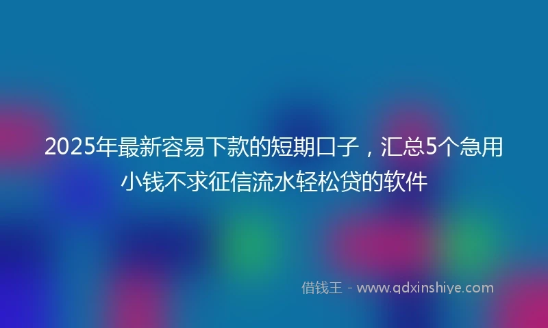 2025年最新容易下款的短期口子，汇总5个急用小钱不求征信流水轻松贷的软件