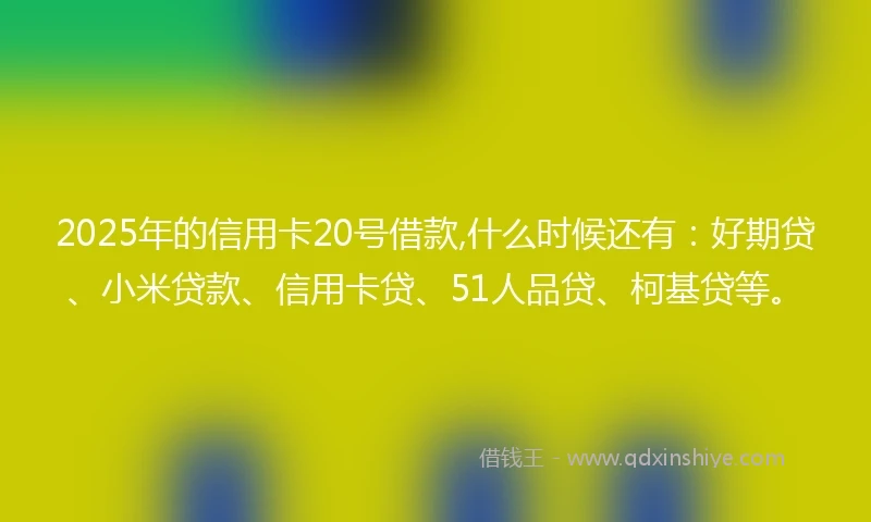 2025年的信用卡20号借款,什么时候还有：好期贷、小米贷款、信用卡贷、51人品贷、柯基贷等。