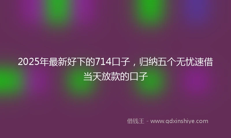 2025年最新好下的714口子，归纳五个无忧速借当天放款的口子