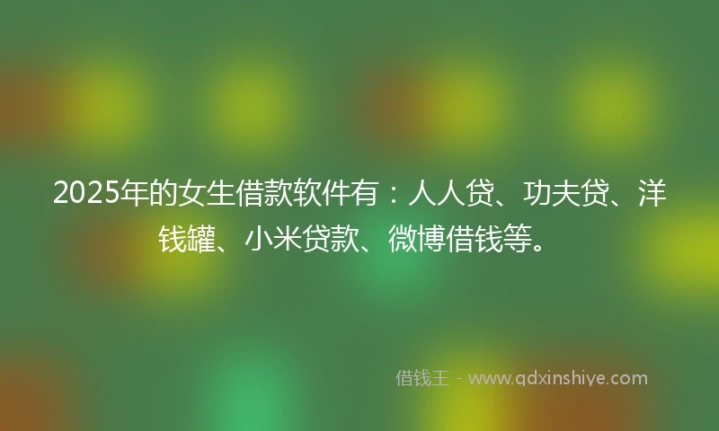 2025年的女生借款软件有：人人贷、功夫贷、洋钱罐、小米贷款、微博借钱等。