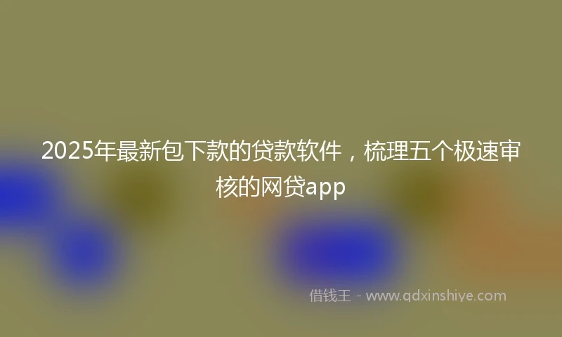 2025年最新包下款的贷款软件，梳理五个极速审核的网贷app