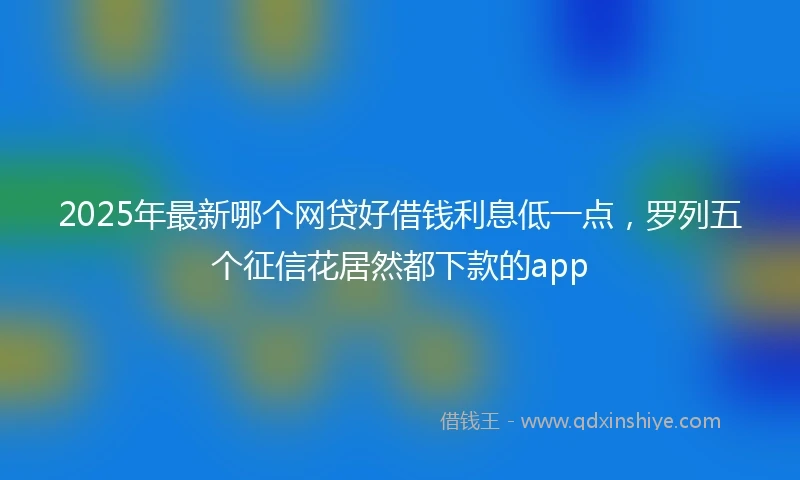 2025年最新哪个网贷好借钱利息低一点，罗列五个征信花居然都下款的app