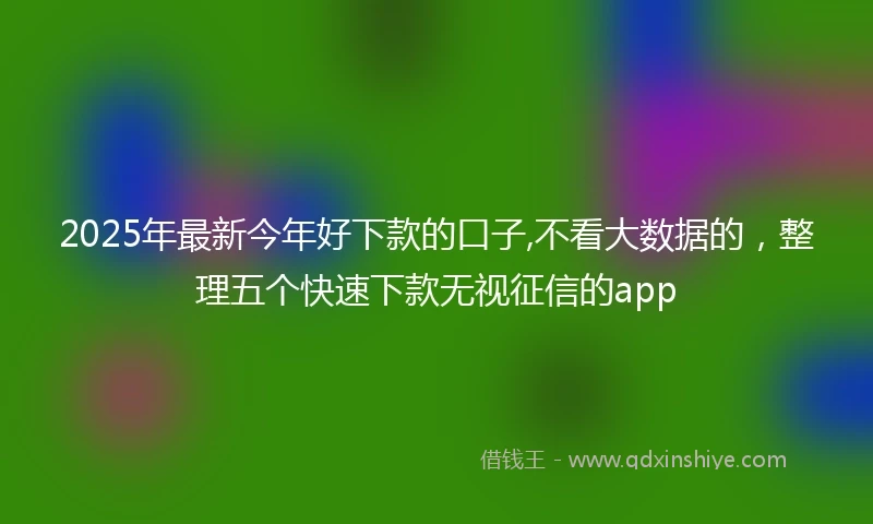 2025年最新今年好下款的口子,不看大数据的，整理五个快速下款无视征信的app