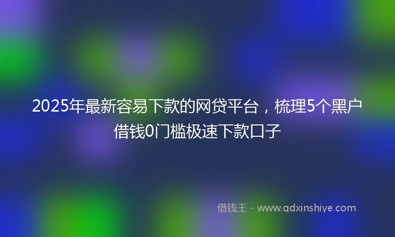 2025年最新容易下款的网贷平台，梳理5个黑户借钱0门槛极速下款口子