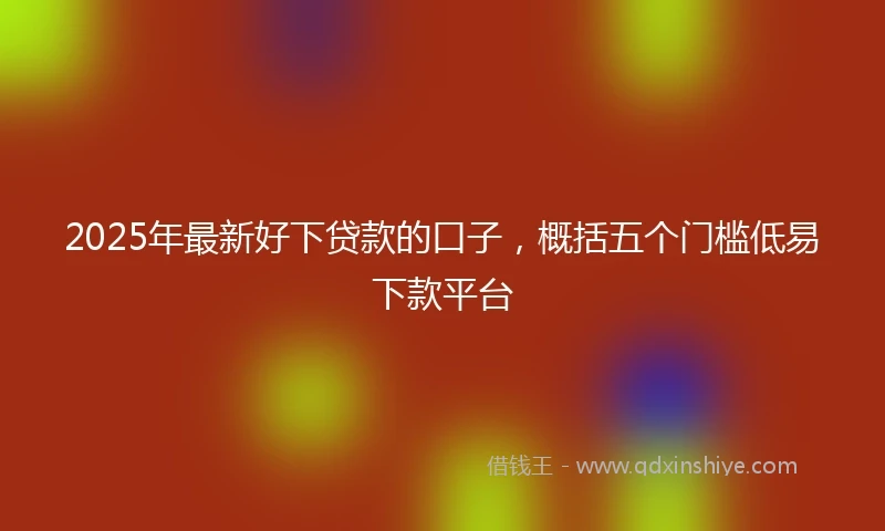 2025年最新好下贷款的口子，概括五个门槛低易下款平台